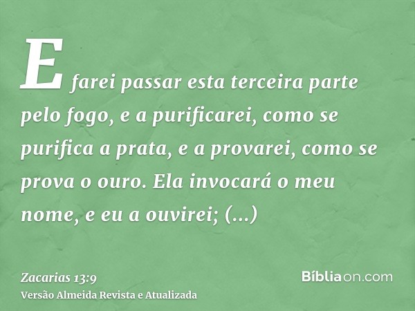 E farei passar esta terceira parte pelo fogo, e a purificarei, como se purifica a prata, e a provarei, como se prova o ouro. Ela invocará o meu nome, e eu a ouv