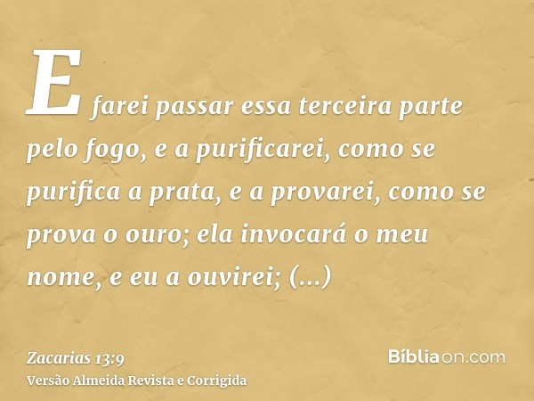 E farei passar essa terceira parte pelo fogo, e a purificarei, como se purifica a prata, e a provarei, como se prova o ouro; ela invocará o meu nome, e eu a ouv
