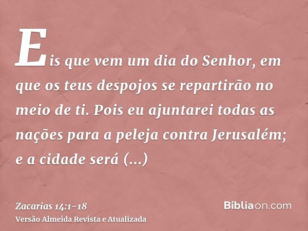 Eis que vem um dia do Senhor, em que os teus despojos se repartirão no meio de ti.Pois eu ajuntarei todas as nações para a peleja contra Jerusalém; e a cidade s