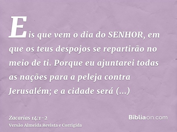 Eis que vem o dia do SENHOR, em que os teus despojos se repartirão no meio de ti.Porque eu ajuntarei todas as nações para a peleja contra Jerusalém; e a cidade 