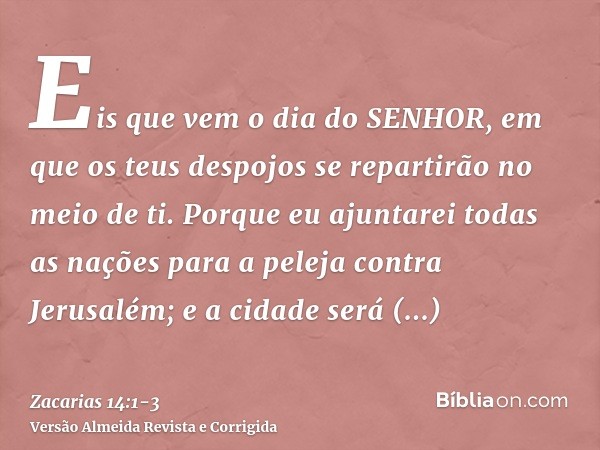 Eis que vem o dia do SENHOR, em que os teus despojos se repartirão no meio de ti.Porque eu ajuntarei todas as nações para a peleja contra Jerusalém; e a cidade 