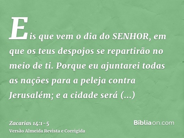 Eis que vem o dia do SENHOR, em que os teus despojos se repartirão no meio de ti.Porque eu ajuntarei todas as nações para a peleja contra Jerusalém; e a cidade 