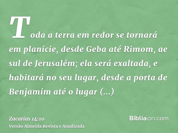 Toda a terra em redor se tornará em planície, desde Geba até Rimom, ae sul de Jerusalém; ela será exaltada, e habitará no seu lugar, desde a porta de Benjamim a