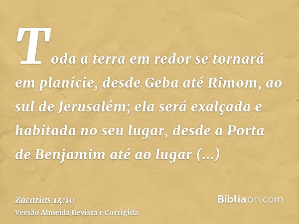 Toda a terra em redor se tornará em planície, desde Geba até Rimom, ao sul de Jerusalém; ela será exalçada e habitada no seu lugar, desde a Porta de Benjamim at