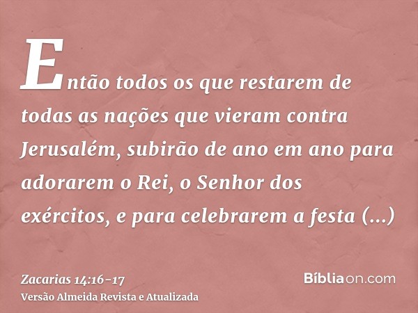 Então todos os que restarem de todas as nações que vieram contra Jerusalém, subirão de ano em ano para adorarem o Rei, o Senhor dos exércitos, e para celebrarem