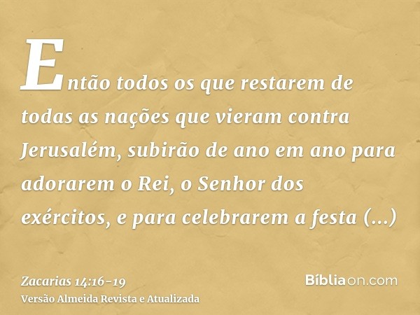 Então todos os que restarem de todas as nações que vieram contra Jerusalém, subirão de ano em ano para adorarem o Rei, o Senhor dos exércitos, e para celebrarem
