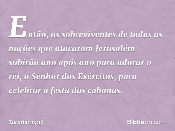 Então, os sobreviventes de todas as nações que atacaram Jerusalém subirão ano após ano para adorar o rei, o Senhor dos Exércitos, para celebrar a festa das caba