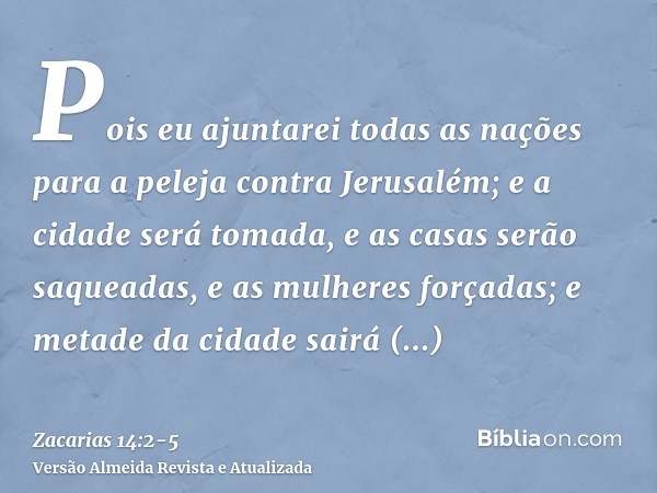 Pois eu ajuntarei todas as nações para a peleja contra Jerusalém; e a cidade será tomada, e as casas serão saqueadas, e as mulheres forçadas; e metade da cidade