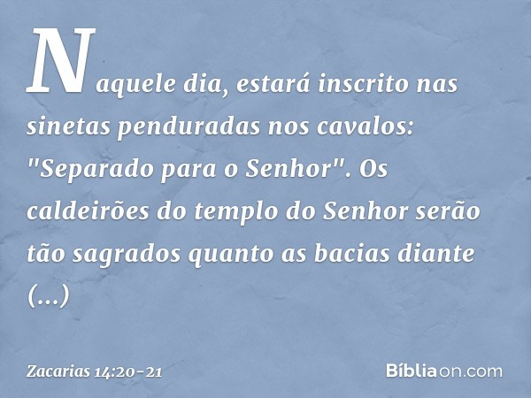 Naquele dia, estará inscrito nas sinetas penduradas nos cavalos: "Separado para o Senhor". Os caldeirões do templo do Se­nhor serão tão sagrados quanto as bacia