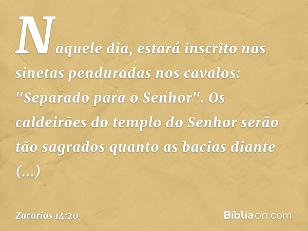 Naquele dia, estará inscrito nas sinetas penduradas nos cavalos: "Separado para o Senhor". Os caldeirões do templo do Se­nhor serão tão sagrados quanto as bacia