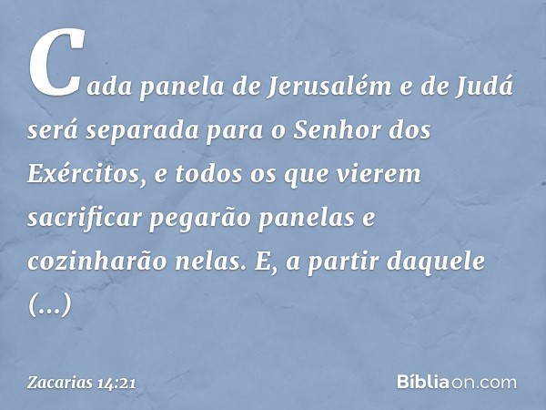 Cada panela de Jerusalém e de Judá será separada para o Senhor dos Exércitos, e todos os que vierem sacrificar pegarão panelas e cozinharão nelas. E, a partir d