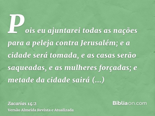 Pois eu ajuntarei todas as nações para a peleja contra Jerusalém; e a cidade será tomada, e as casas serão saqueadas, e as mulheres forçadas; e metade da cidade