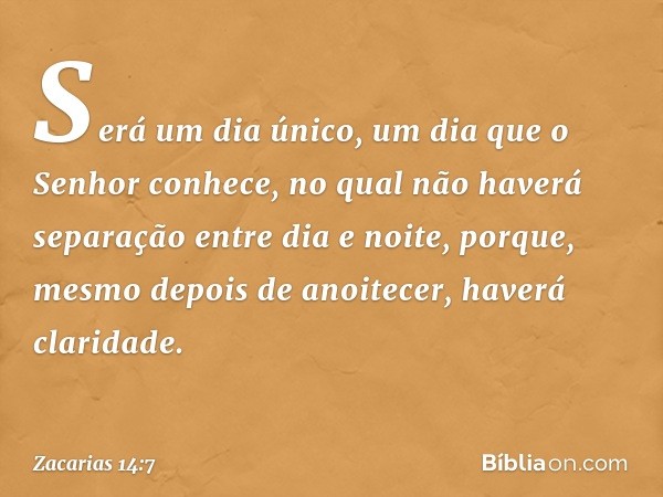 Será um dia único, um dia que o Senhor conhece, no qual não haverá separa­ção entre dia e noite, porque, mesmo depois de anoitecer, haverá claridade. -- Zacaria