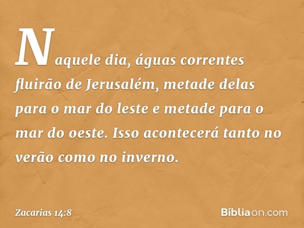 Naquele dia, águas correntes fluirão de Jerusalém, metade delas para o mar do leste e metade para o mar do oeste. Isso acontecerá tanto no verão como no inverno