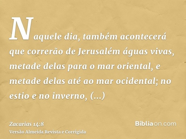 Naquele dia, também acontecerá que correrão de Jerusalém águas vivas, metade delas para o mar oriental, e metade delas até ao mar ocidental; no estio e no inver