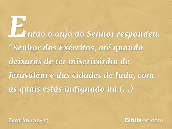 Então o anjo do Senhor respondeu: "Senhor dos Exércitos, até quando deixarás de ter misericórdia de Jerusalém e das cidades de Judá, com as quais estás indignad