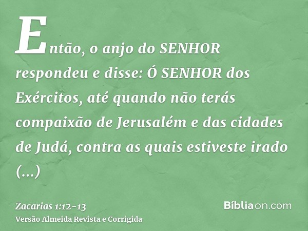 Então, o anjo do SENHOR respondeu e disse: Ó SENHOR dos Exércitos, até quando não terás compaixão de Jerusalém e das cidades de Judá, contra as quais estiveste 