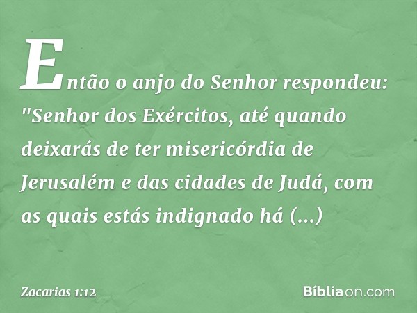 Então o anjo do Senhor respondeu: "Senhor dos Exércitos, até quando deixarás de ter misericórdia de Jerusalém e das cidades de Judá, com as quais estás indignad