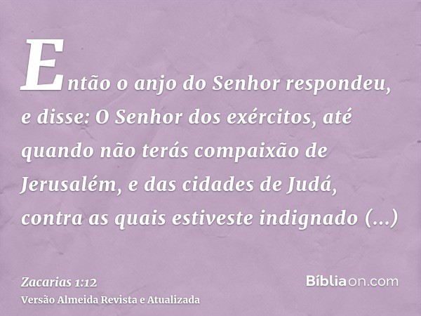 Então o anjo do Senhor respondeu, e disse: O Senhor dos exércitos, até quando não terás compaixão de Jerusalém, e das cidades de Judá, contra as quais estiveste