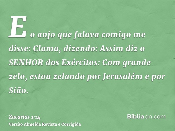 E o anjo que falava comigo me disse: Clama, dizendo: Assim diz o SENHOR dos Exércitos: Com grande zelo, estou zelando por Jerusalém e por Sião.