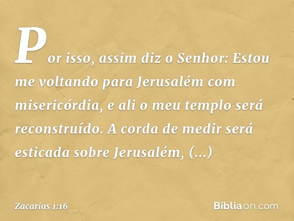 "Por isso, assim diz o Senhor: 'Estou me voltando para Jerusalém com misericórdia, e ali o meu templo será reconstruído. A corda de medir será esticada sobre Je