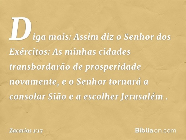 "Diga mais: Assim diz o Senhor dos Exércitos: 'As minhas cidades transbordarão de prosperidade novamente, e o Senhor tornará a consolar Sião e a escolher Jerusa