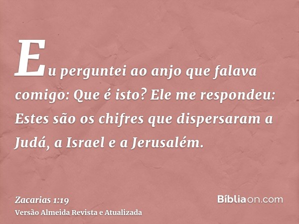 Eu perguntei ao anjo que falava comigo: Que é isto? Ele me respondeu: Estes são os chifres que dispersaram a Judá, a Israel e a Jerusalém.