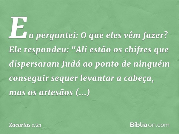 Eu perguntei: O que eles vêm fazer?
Ele respondeu: "Ali estão os chifres que dispersaram Judá ao ponto de ninguém conseguir sequer levantar a cabeça, mas os art