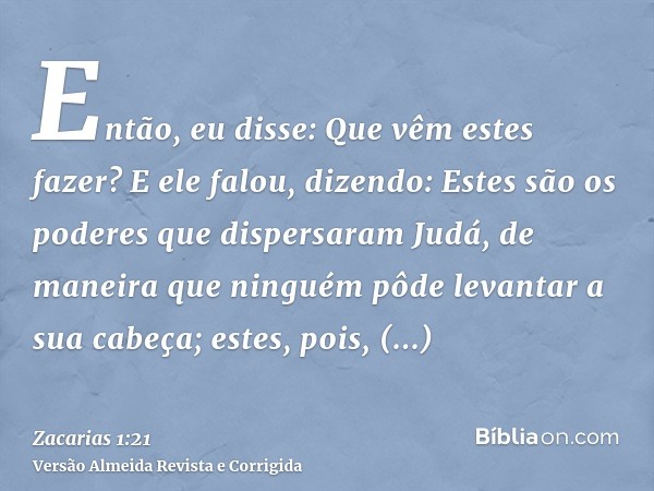 Então, eu disse: Que vêm estes fazer? E ele falou, dizendo: Estes são os poderes que dispersaram Judá, de maneira que ninguém pôde levantar a sua cabeça; estes,