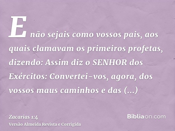 E não sejais como vossos pais, aos quais clamavam os primeiros profetas, dizendo: Assim diz o SENHOR dos Exércitos: Convertei-vos, agora, dos vossos maus caminh