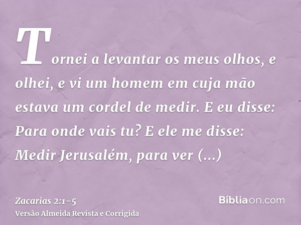 Tornei a levantar os meus olhos, e olhei, e vi um homem em cuja mão estava um cordel de medir.E eu disse: Para onde vais tu? E ele me disse: Medir Jerusalém, pa