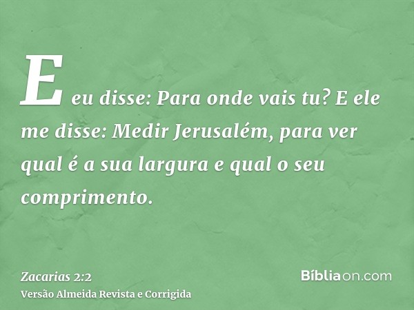 E eu disse: Para onde vais tu? E ele me disse: Medir Jerusalém, para ver qual é a sua largura e qual o seu comprimento.