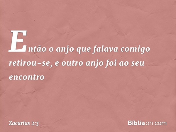 Então o anjo que falava comigo retirou-se, e outro anjo foi ao seu encontro -- Zacarias 2:3