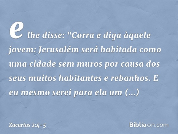 e lhe disse: "Corra e diga àquele jovem: Jerusalém será habitada como uma cidade sem muros por causa dos seus muitos habitantes e rebanhos. E eu mesmo serei par