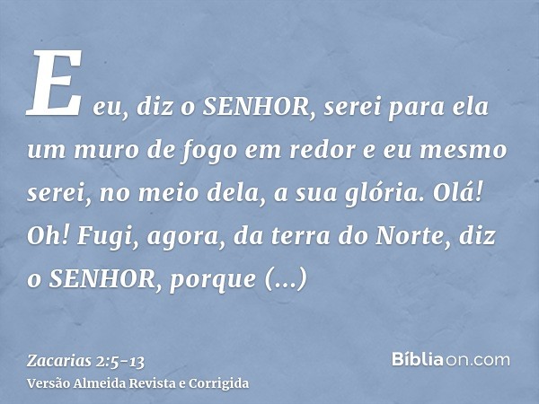 E eu, diz o SENHOR, serei para ela um muro de fogo em redor e eu mesmo serei, no meio dela, a sua glória.Olá! Oh! Fugi, agora, da terra do Norte, diz o SENHOR, 