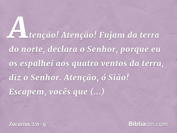 "Atenção! Atenção! Fujam da terra do norte", declara o Senhor, "porque eu os espalhei aos quatro ventos da terra", diz o Senhor. "Atenção, ó Sião! Escapem, você