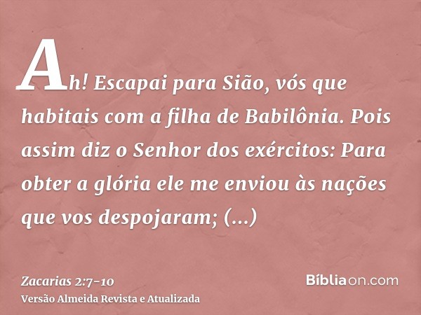 Ah! Escapai para Sião, vós que habitais com a filha de Babilônia.Pois assim diz o Senhor dos exércitos: Para obter a glória ele me enviou às nações que vos desp