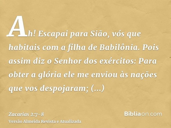 Ah! Escapai para Sião, vós que habitais com a filha de Babilônia.Pois assim diz o Senhor dos exércitos: Para obter a glória ele me enviou às nações que vos desp