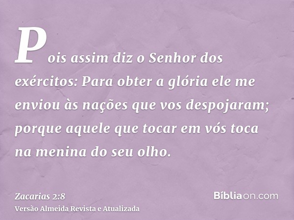 Pois assim diz o Senhor dos exércitos: Para obter a glória ele me enviou às nações que vos despojaram; porque aquele que tocar em vós toca na menina do seu olho