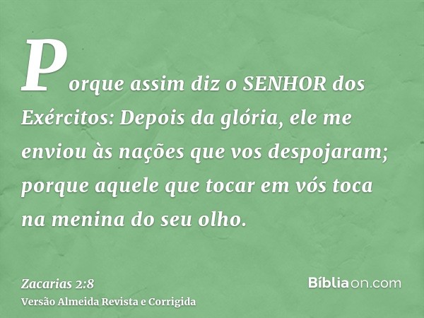 Porque assim diz o SENHOR dos Exércitos: Depois da glória, ele me enviou às nações que vos despojaram; porque aquele que tocar em vós toca na menina do seu olho