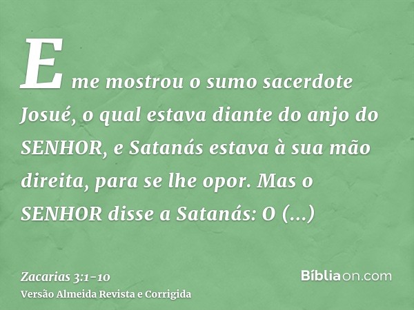 E me mostrou o sumo sacerdote Josué, o qual estava diante do anjo do SENHOR, e Satanás estava à sua mão direita, para se lhe opor.Mas o SENHOR disse a Satanás: 