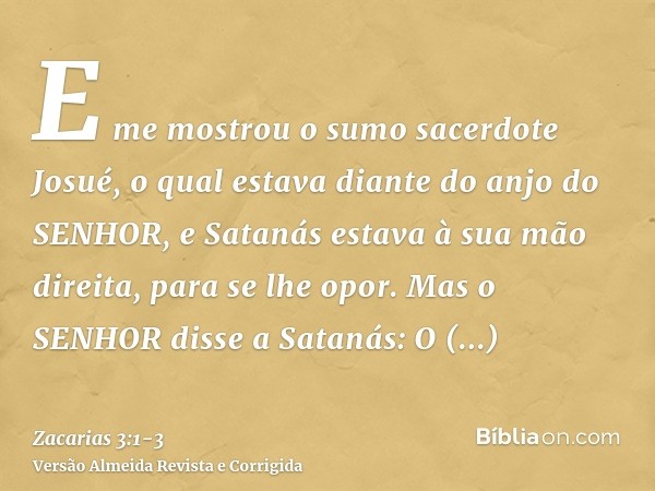 E me mostrou o sumo sacerdote Josué, o qual estava diante do anjo do SENHOR, e Satanás estava à sua mão direita, para se lhe opor.Mas o SENHOR disse a Satanás: 