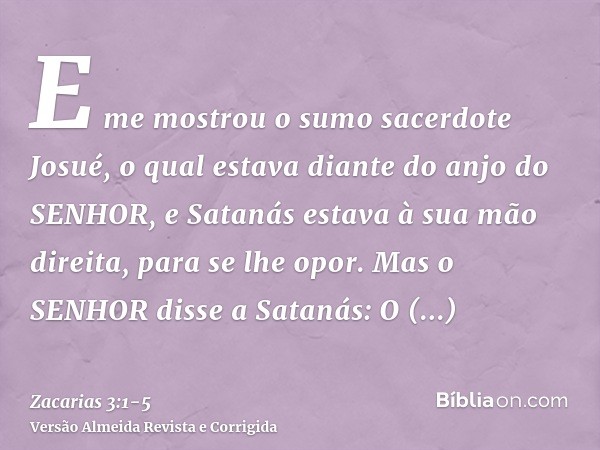 E me mostrou o sumo sacerdote Josué, o qual estava diante do anjo do SENHOR, e Satanás estava à sua mão direita, para se lhe opor.Mas o SENHOR disse a Satanás: