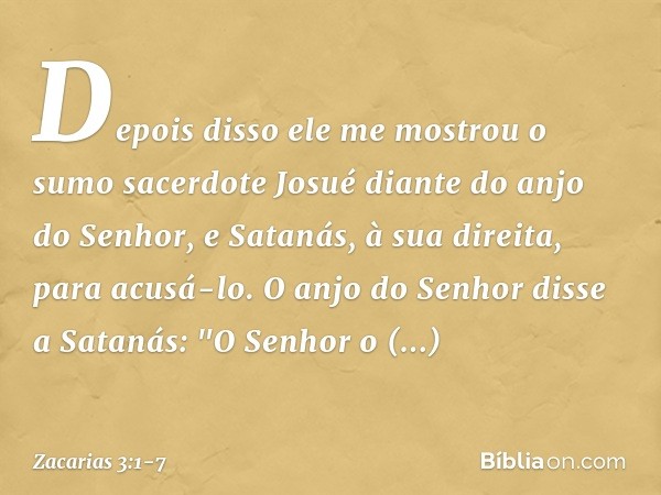 Depois disso ele me mostrou o sumo sacerdote Josué diante do anjo do Senhor, e Satanás, à sua direita, para acusá-lo. O anjo do Senhor disse a Satanás: "O Senho