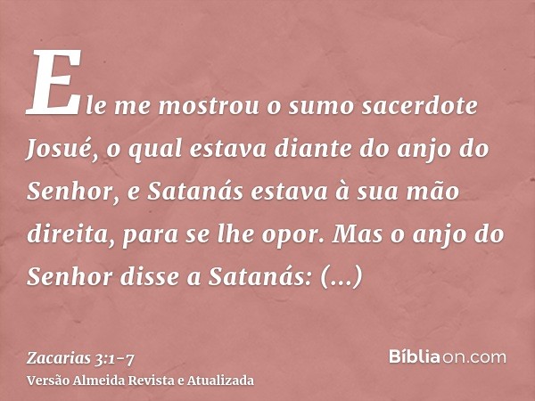 Ele me mostrou o sumo sacerdote Josué, o qual estava diante do anjo do Senhor, e Satanás estava à sua mão direita, para se lhe opor.Mas o anjo do Senhor disse a