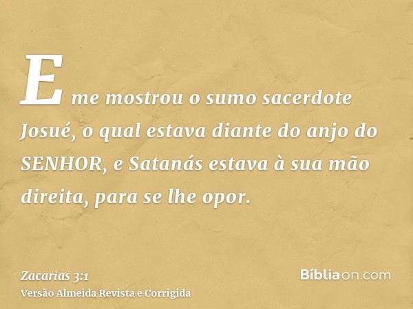 E me mostrou o sumo sacerdote Josué, o qual estava diante do anjo do SENHOR, e Satanás estava à sua mão direita, para se lhe opor.