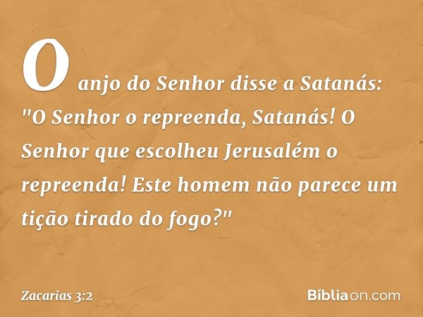 O anjo do Senhor disse a Satanás: "O Senhor o repreenda, Satanás! O Senhor que escolheu Jerusalém o repreenda! Este homem não parece um tição tirado do fogo?" -