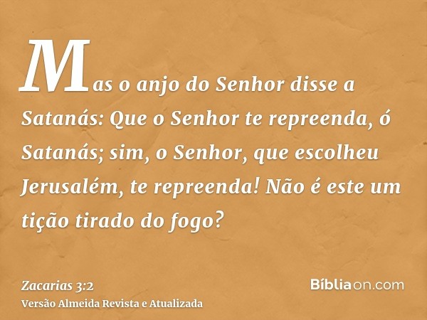 Mas o anjo do Senhor disse a Satanás: Que o Senhor te repreenda, ó Satanás; sim, o Senhor, que escolheu Jerusalém, te repreenda! Não é este um tição tirado do f