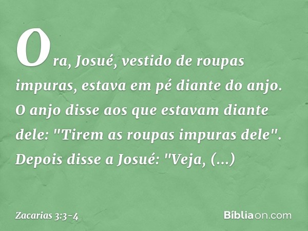 Ora, Josué, vestido de roupas impuras, estava em pé diante do anjo. O anjo disse aos que estavam diante dele: "Tirem as roupas impuras dele".
Depois disse a Jos