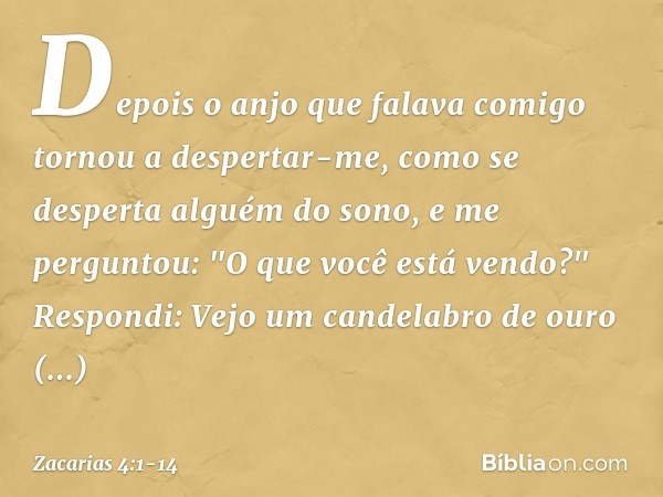 Depois o anjo que falava comigo tornou a despertar-me, como se desperta alguém do sono, e me perguntou: "O que você está vendo?"
Respondi: Vejo um candelabro de